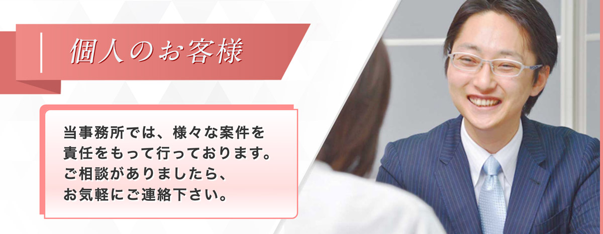 個人のお客様　当事務所では、様々な案件を責任をもって行っております。ご相談がありましたら、お気軽にご連絡下さい。