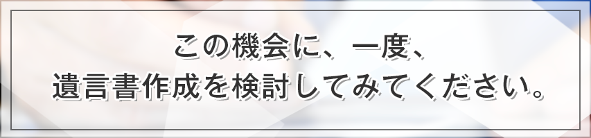 この機会に、一度、遺言書作成を検討してみてください。