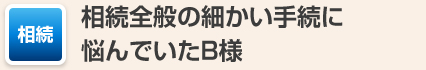 相続全般の細かい手続に悩んでいたB様