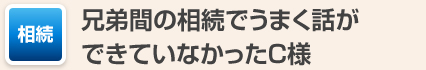 兄弟間の相続でうまく話ができていなかったC様