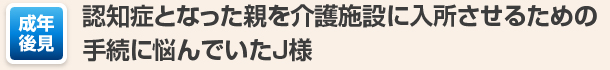 認知症となった親を介護施設に入所させるための手続に悩んでいたJ様