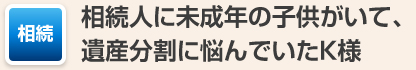 相続人に未成年の子供がいて、遺産分割に悩んでいたK様