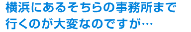 横浜にあるそちらの事務所まで行くのが大変なのですが…