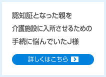 認知証となった親を介護施設に入所させるための手続に悩んでいたJ様